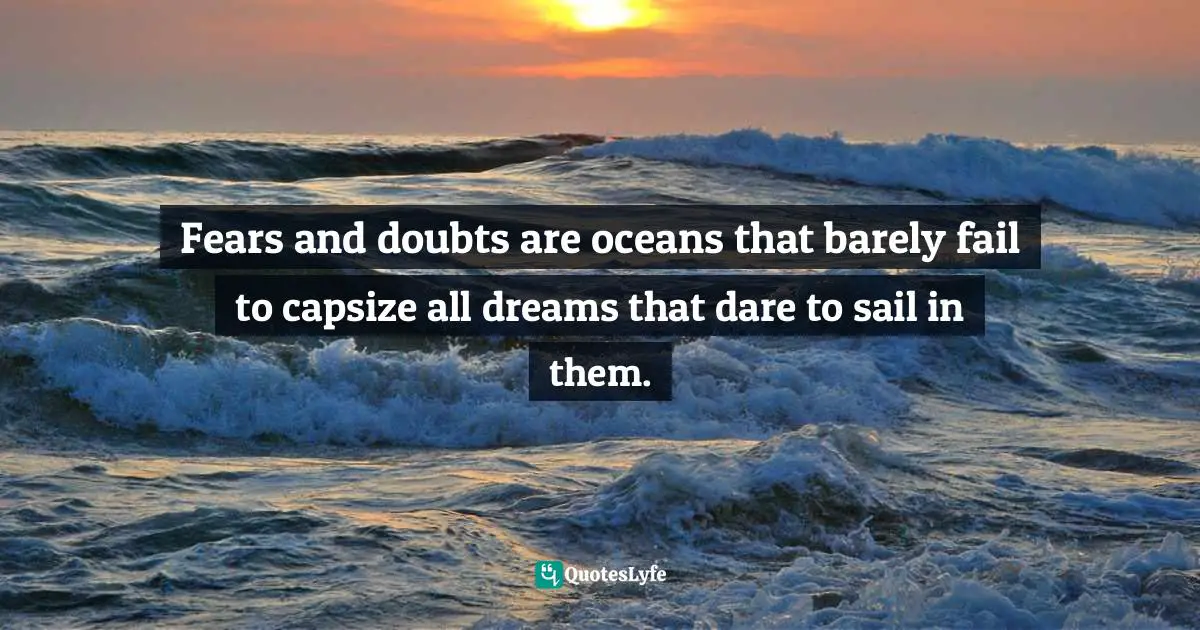 Fears and doubts are oceans that barely fail to capsize all dreams that dare to sail in them.