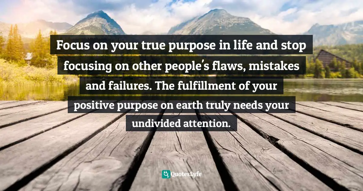 What Is Your Purpose Quotes: "Focus on your true purpose in life and stop focusing on other people's flaws, mistakes and failures. The fulfillment of your positive purpose on earth truly needs your undivided attention."