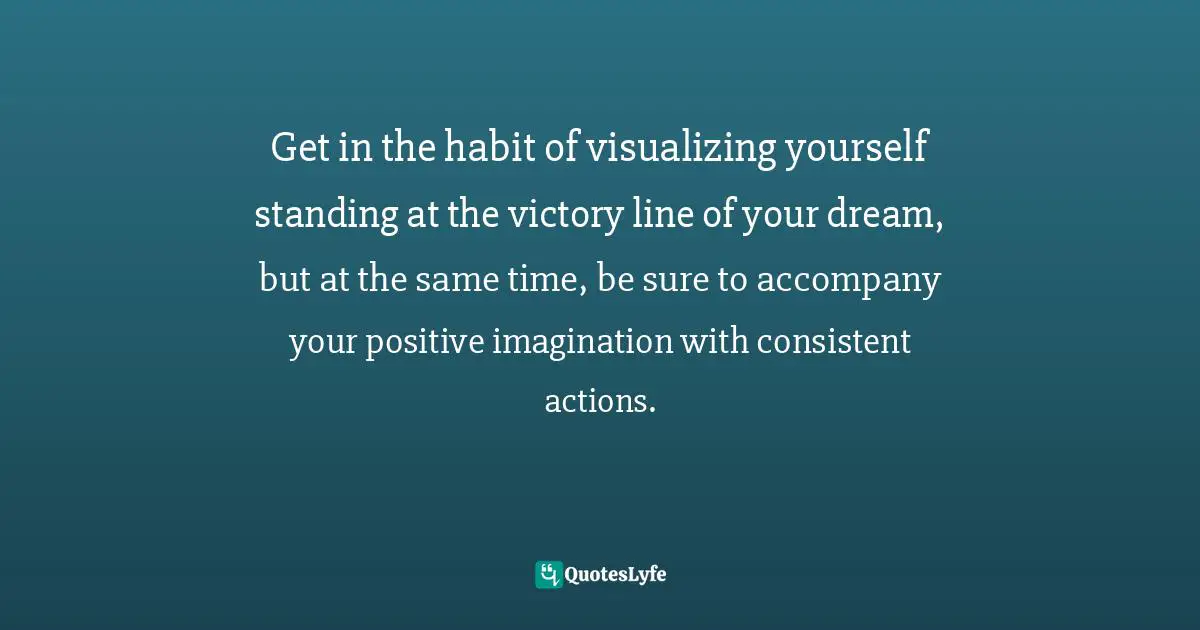 Get in the habit of visualizing yourself standing at the victory line of your dream, but at the same time, be sure to accompany your positive imagination with consistent actions.