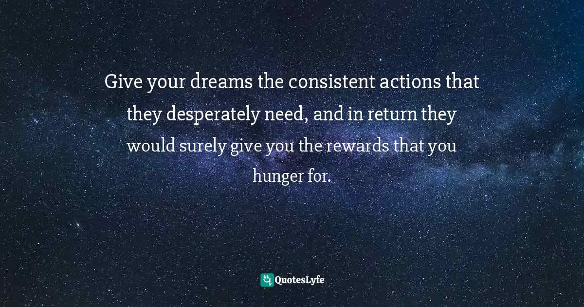Give your dreams the consistent actions that they desperately need, and in return they would surely give you the rewards that you hunger for.