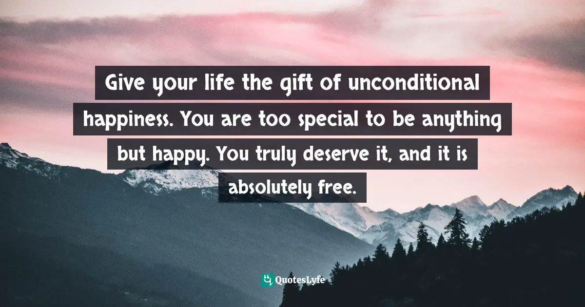 Give your life the gift of unconditional happiness. You are too special to be anything but happy. You truly deserve it, and it is absolutely free.