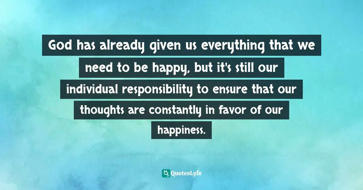 God has already given us everything that we need to be happy, but it's still our individual responsibility to ensure that our thoughts are constantly in favor of our happiness.