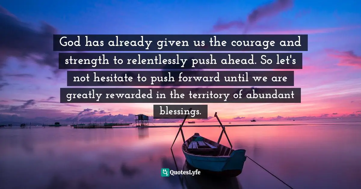 God has already given us the courage and strength to relentlessly push ahead. So let's not hesitate to push forward until we are greatly rewarded in the territory of abundant blessings.