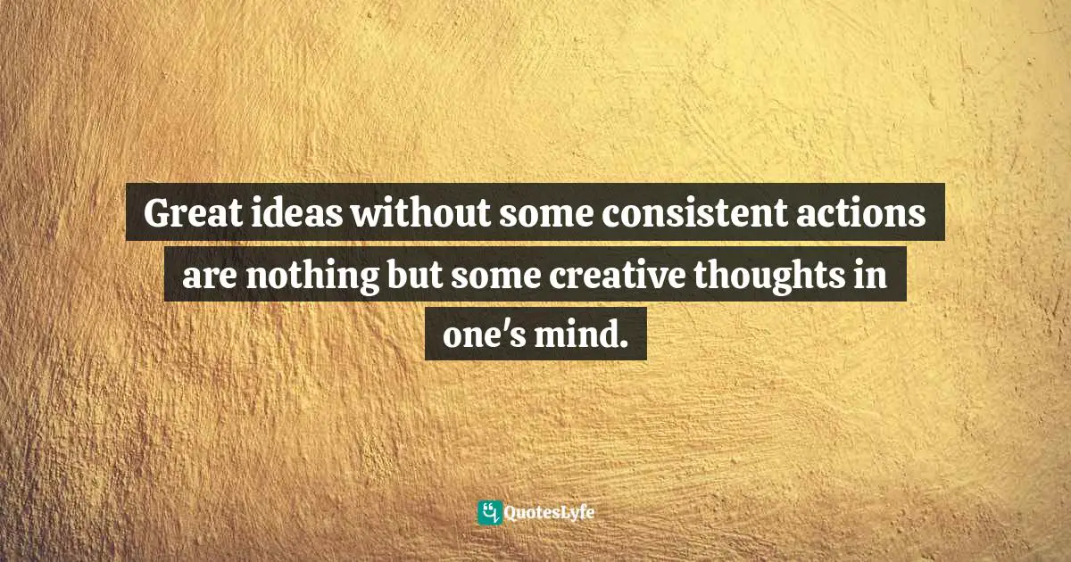 Great ideas without some consistent actions are nothing but some creative thoughts in one's mind.