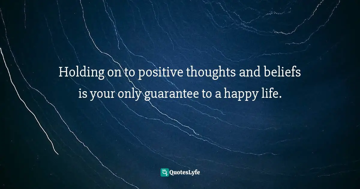 Holding on to positive thoughts and beliefs is your only guarantee to a happy life.