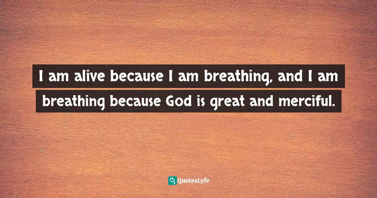 I am alive because I am breathing, and I am breathing because God is great and merciful.