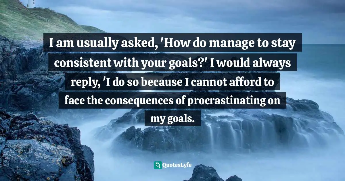 I am usually asked, 'How do manage to stay consistent with your goals?' I would always reply, 'I do so because I cannot afford to face the consequences of procrastinating on my goals.