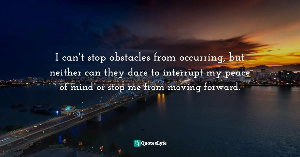 I can't stop obstacles from occurring, but neither can they dare to interrupt my peace of mind or stop me from moving forward.