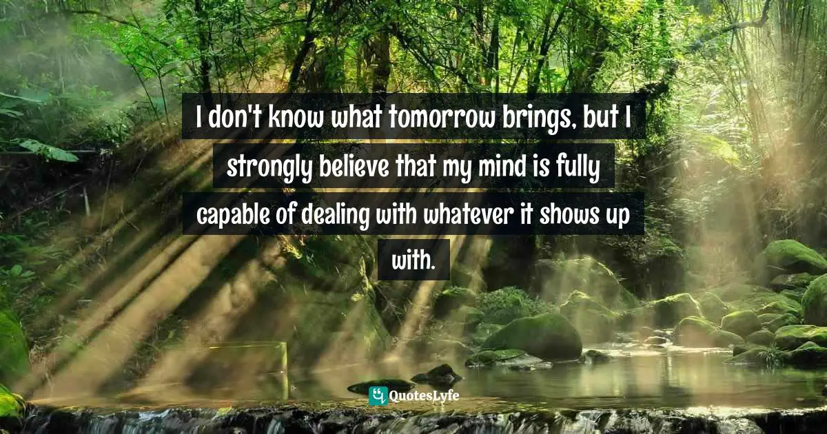 I don't know what tomorrow brings, but I strongly believe that my mind is fully capable of dealing with whatever it shows up with.