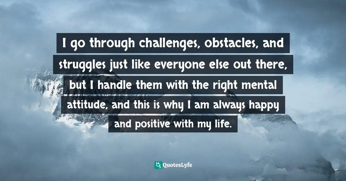 Going Through Quotes: "I go through challenges, obstacles, and struggles just like everyone else out there, but I handle them with the right mental attitude, and this is why I am always happy and positive with my life."