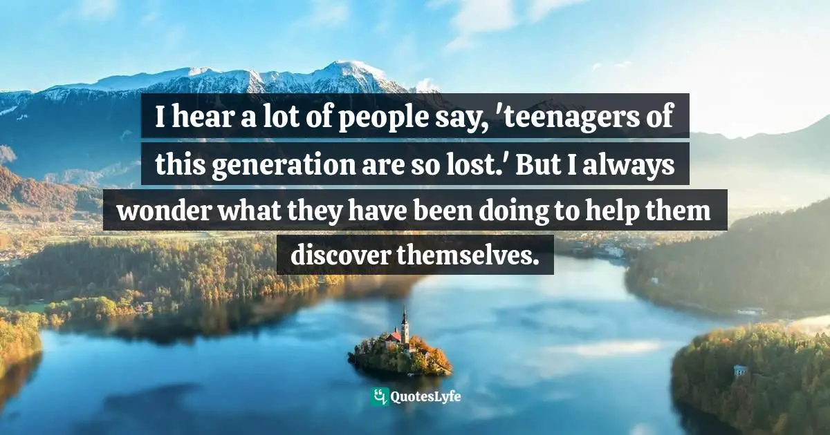 I hear a lot of people say, 'teenagers of this generation are so lost.' But I always wonder what they have been doing to help them discover themselves.