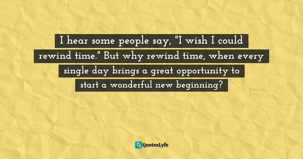 Wishing Quotes: "I hear some people say, "I wish I could rewind time." But why rewind time, when every single day brings a great opportunity to start a wonderful new beginning?"