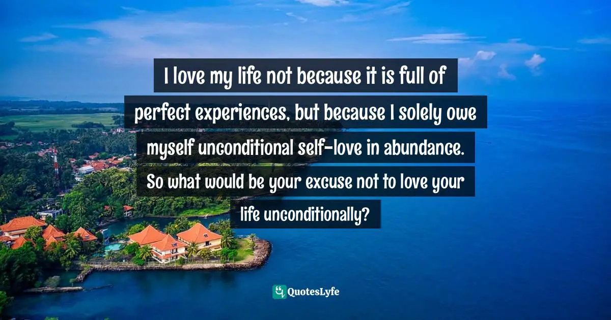 I love my life not because it is full of perfect experiences, but because I solely owe myself unconditional self-love in abundance. So what would be your excuse not to love your life unconditionally?