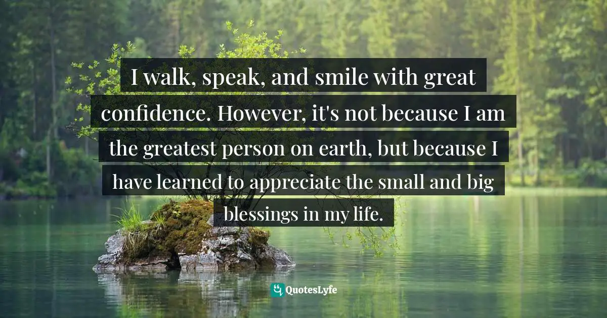 I walk, speak, and smile with great confidence. However, it's not because I am the greatest person on earth, but because I have learned to appreciate the small and big blessings in my life.