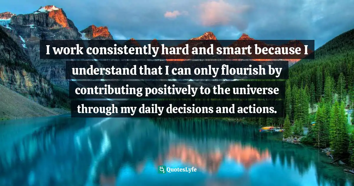 I work consistently hard and smart because I understand that I can only flourish by contributing positively to the universe through my daily decisions and actions.
