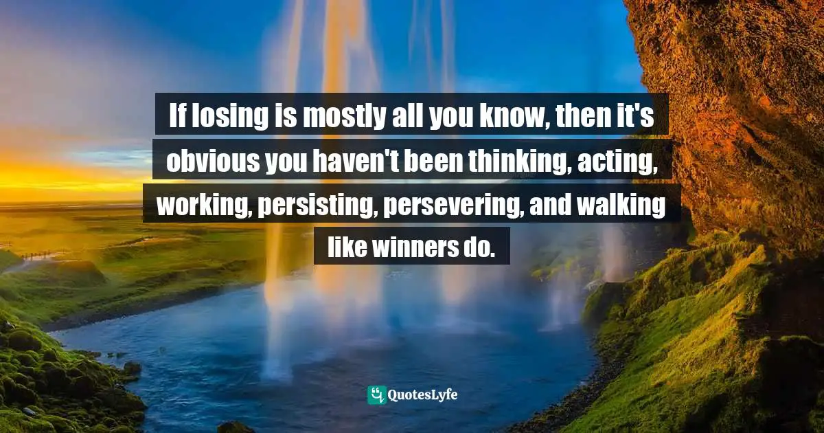 If losing is mostly all you know, then it's obvious you haven't been thinking, acting, working, persisting, persevering, and walking like winners do.