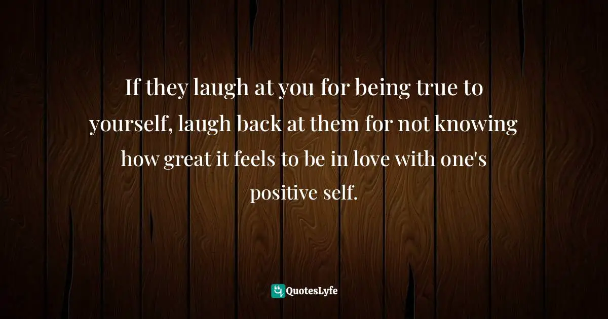If they laugh at you for being true to yourself, laugh back at them for not knowing how great it feels to be in love with one's positive self.