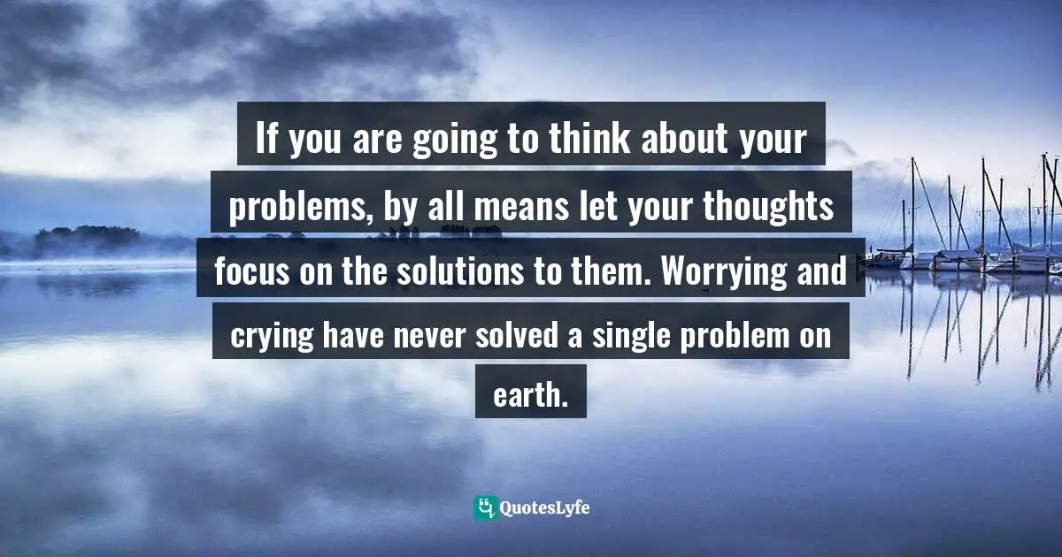 Can Be Quotes: "If you are going to think about your problems, by all means let your thoughts focus on the solutions to them. Worrying and crying have never solved a single problem on earth."
