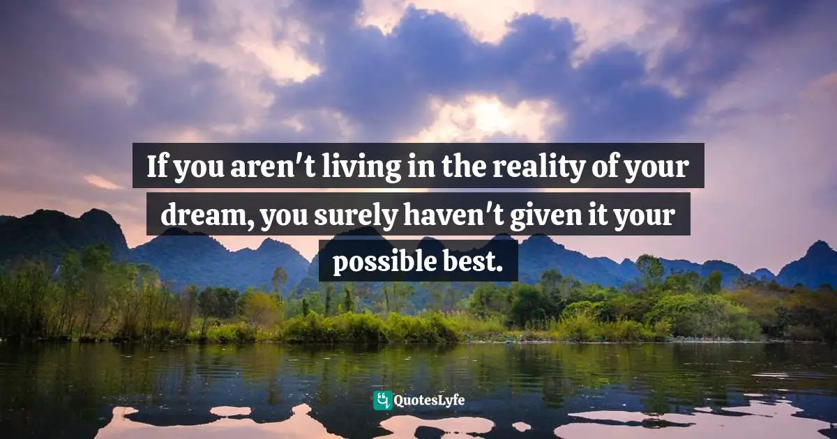 If you aren't living in the reality of your dream, you surely haven't given it your possible best.