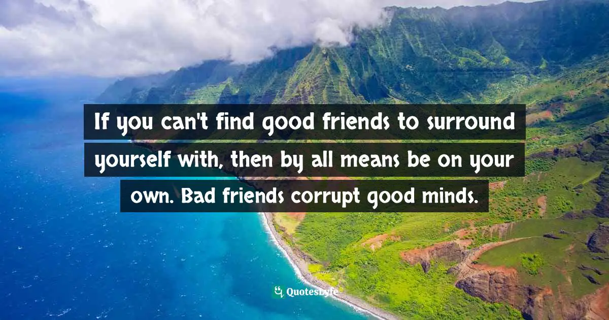 If you can't find good friends to surround yourself with, then by all means be on your own. Bad friends corrupt good minds.