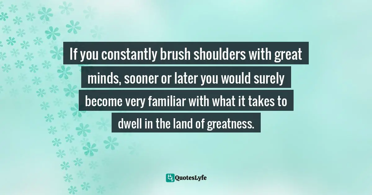 If you constantly brush shoulders with great minds, sooner or later you would surely become very familiar with what it takes to dwell in the land of greatness.