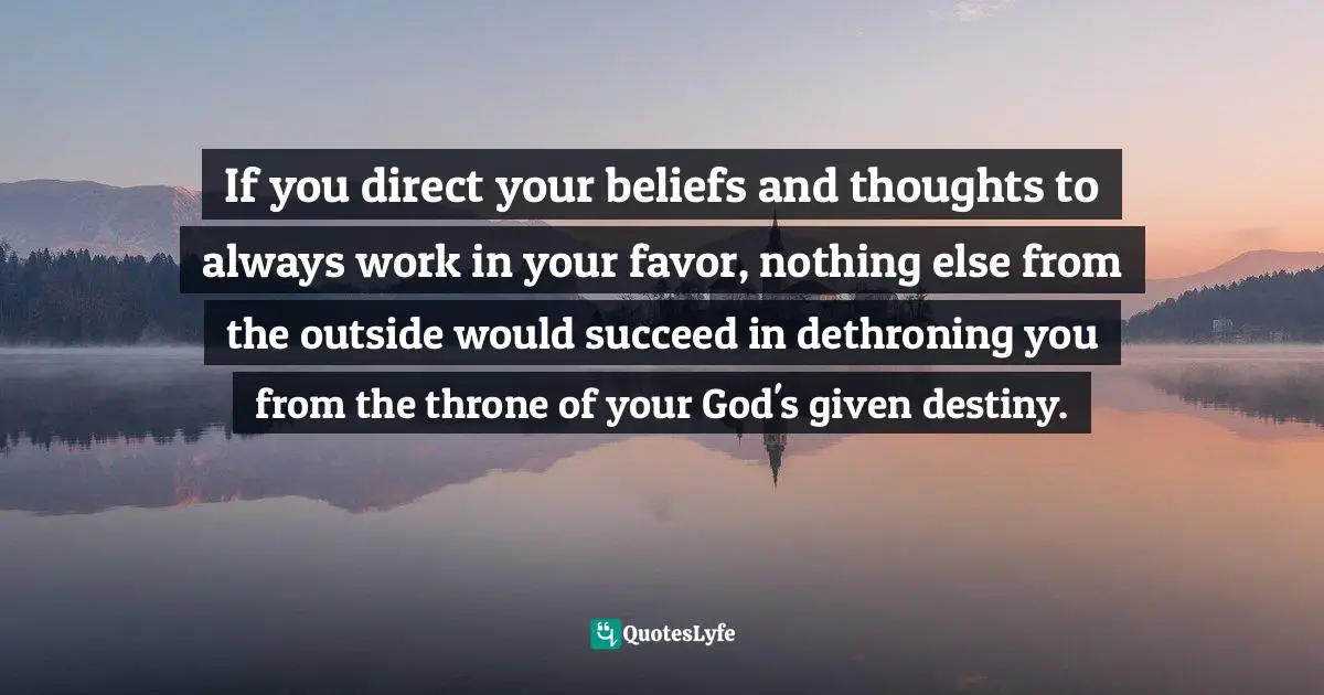 If you direct your beliefs and thoughts to always work in your favor, nothing else from the outside would succeed in dethroning you from the throne of your God's given destiny.