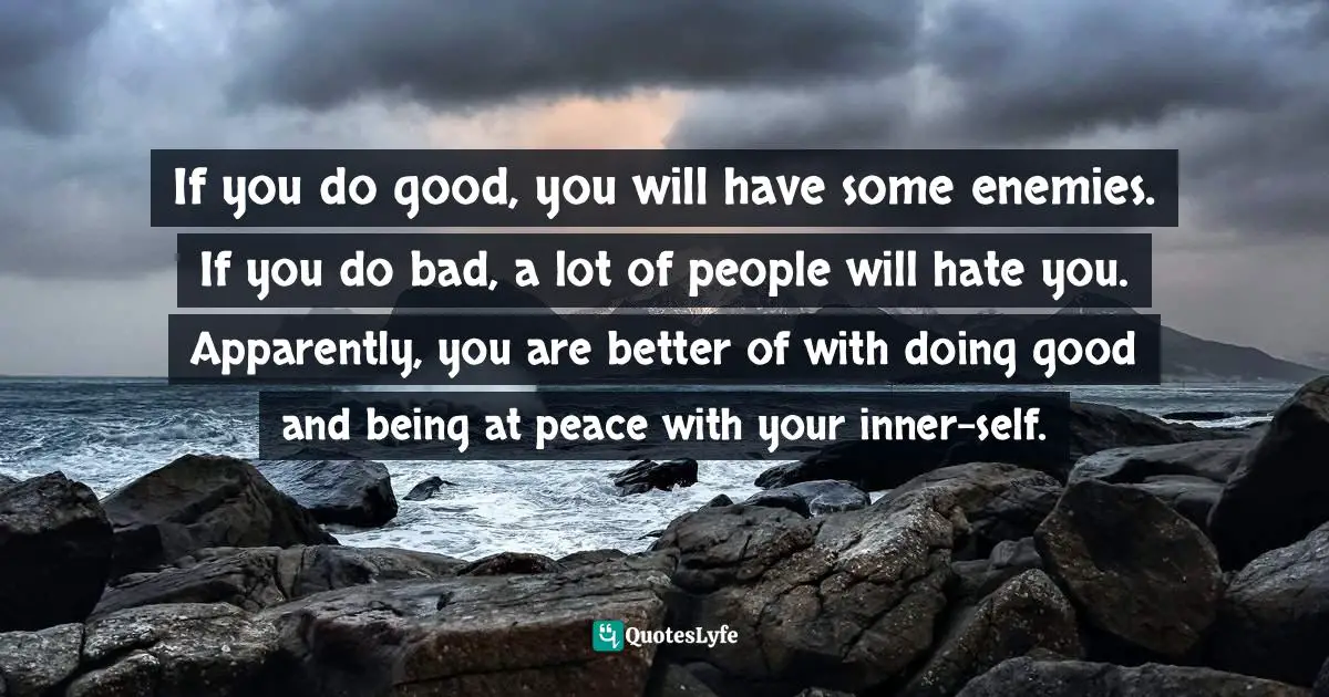 If you do good, you will have some enemies. If you do bad, a lot of people will hate you. Apparently, you are better of with doing good and being at peace with your inner-self.
