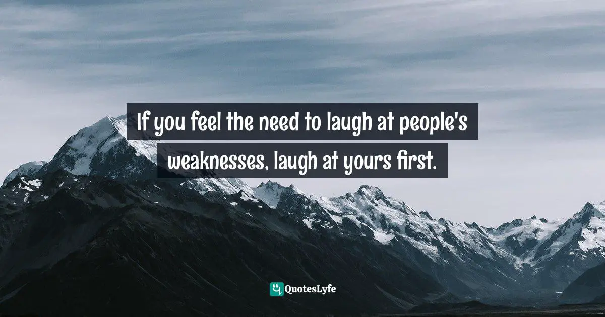 If you feel the need to laugh at people's weaknesses, laugh at yours first.