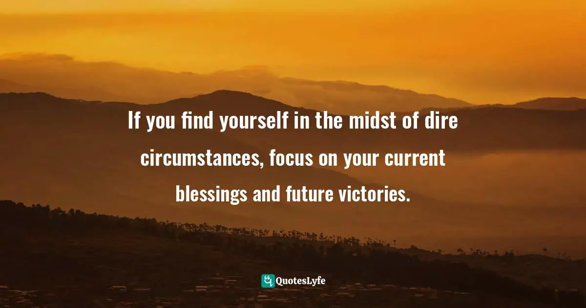 If you find yourself in the midst of dire circumstances, focus on your current blessings and future victories.