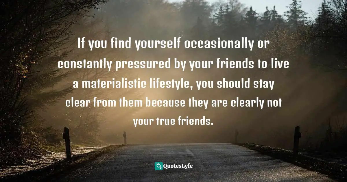 If you find yourself occasionally or constantly pressured by your friends to live a materialistic lifestyle, you should stay clear from them because they are clearly not your true friends.