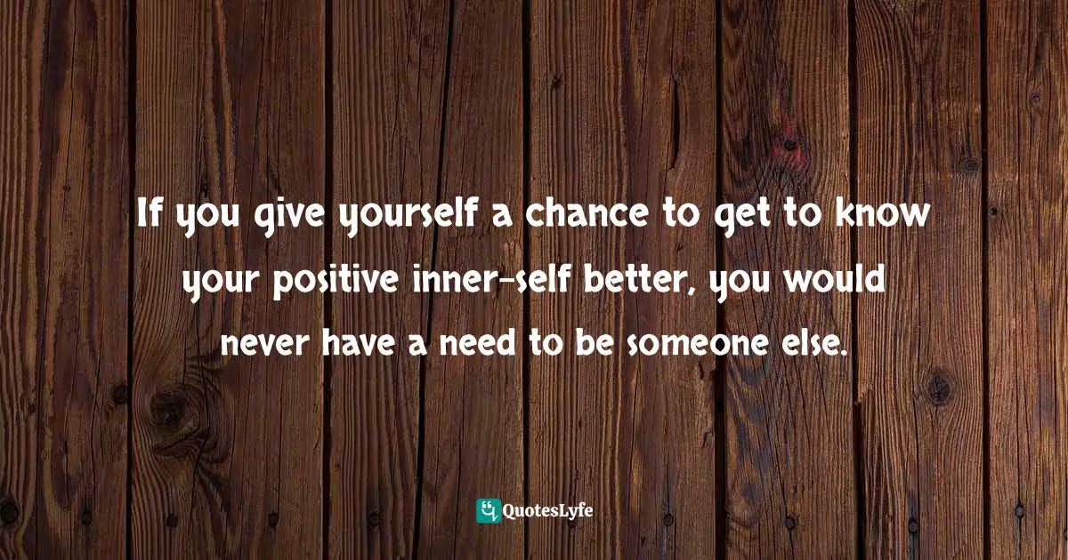  Quotes: If you give yourself a chance to get to know your positive inner-self better, you would never have a need to be someone else.