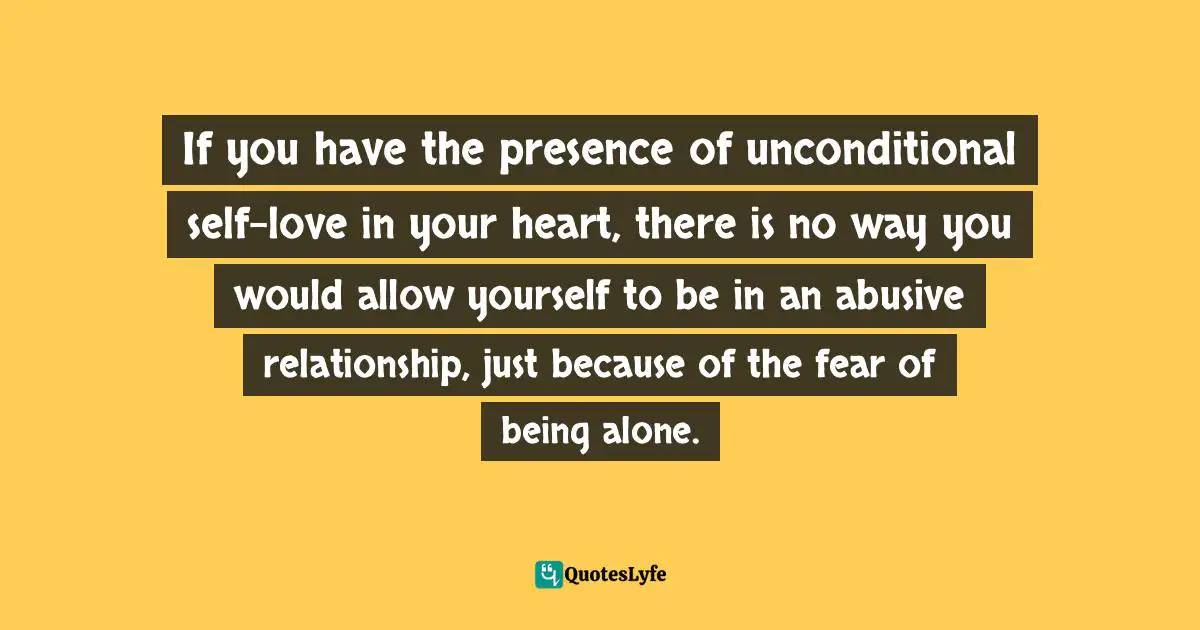 Abusive Relationship Quotes: "If you have the presence of unconditional self-love in your heart, there is no way you would allow yourself to be in an abusive relationship, just because of the fear of being alone."
