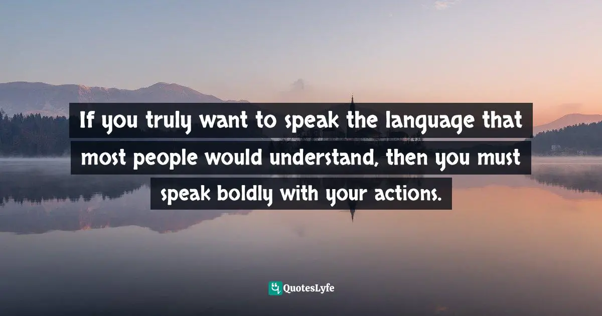 Your Actions Quotes: "If you truly want to speak the language that most people would understand, then you must speak boldly with your actions."