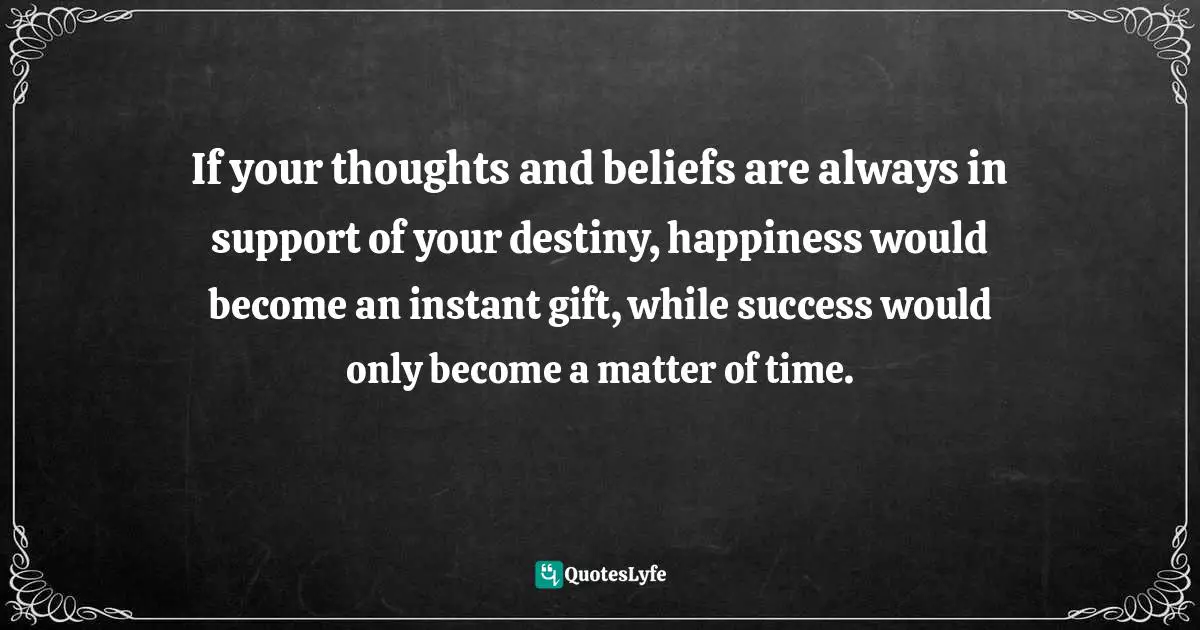 If your thoughts and beliefs are always in support of your destiny, happiness would become an instant gift, while success would only become a matter of time.