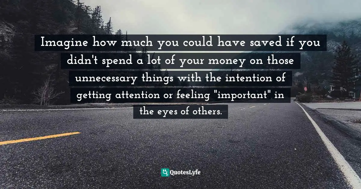 Imagine how much you could have saved if you didn't spend a lot of your money on those unnecessary things with the intention of getting attention or feeling "important" in the eyes of others.