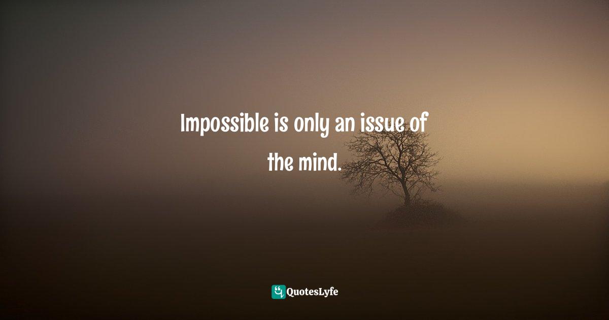 Impossible is only an issue of the mind.