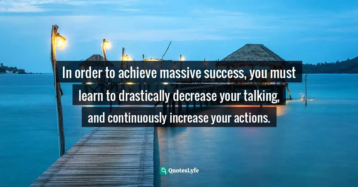 In order to achieve massive success, you must learn to drastically decrease your talking, and continuously increase your actions.