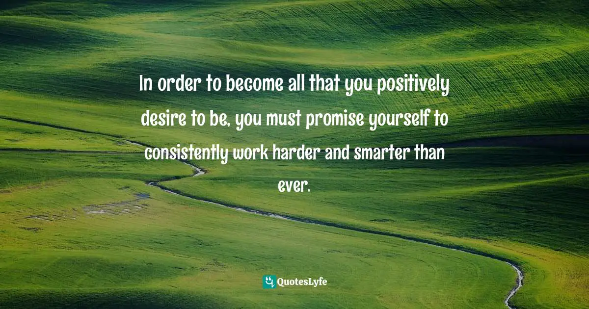 In order to become all that you positively desire to be, you must promise yourself to consistently work harder and smarter than ever.