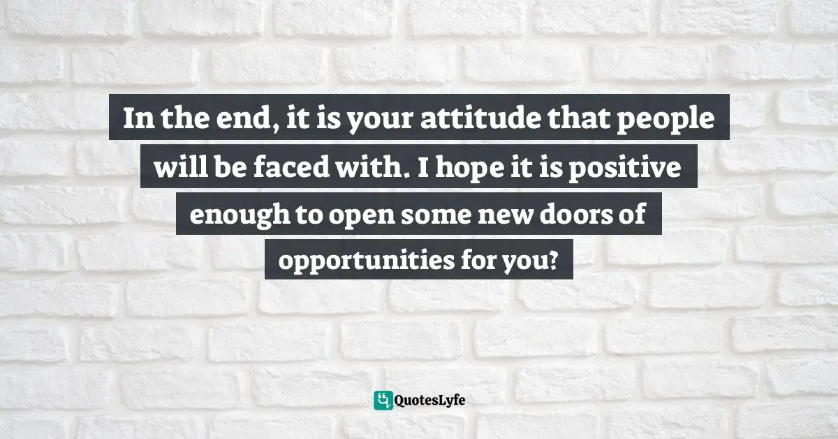 In the end, it is your attitude that people will be faced with. I hope it is positive enough to open some new doors of opportunities for you?