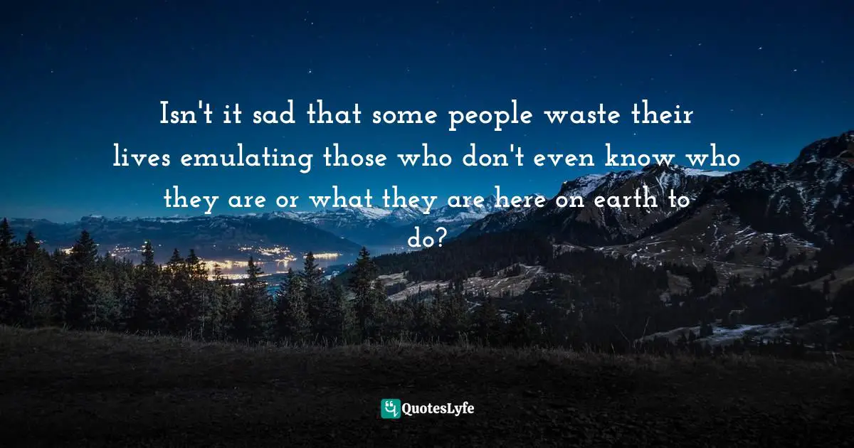 Isn't it sad that some people waste their lives emulating those who don't even know who they are or what they are here on earth to do?