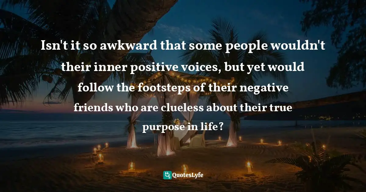 Purpose In Life Quotes: "Isn't it so awkward that some people wouldn't their inner positive voices, but yet would follow the footsteps of their negative friends who are clueless about their true purpose in life?"