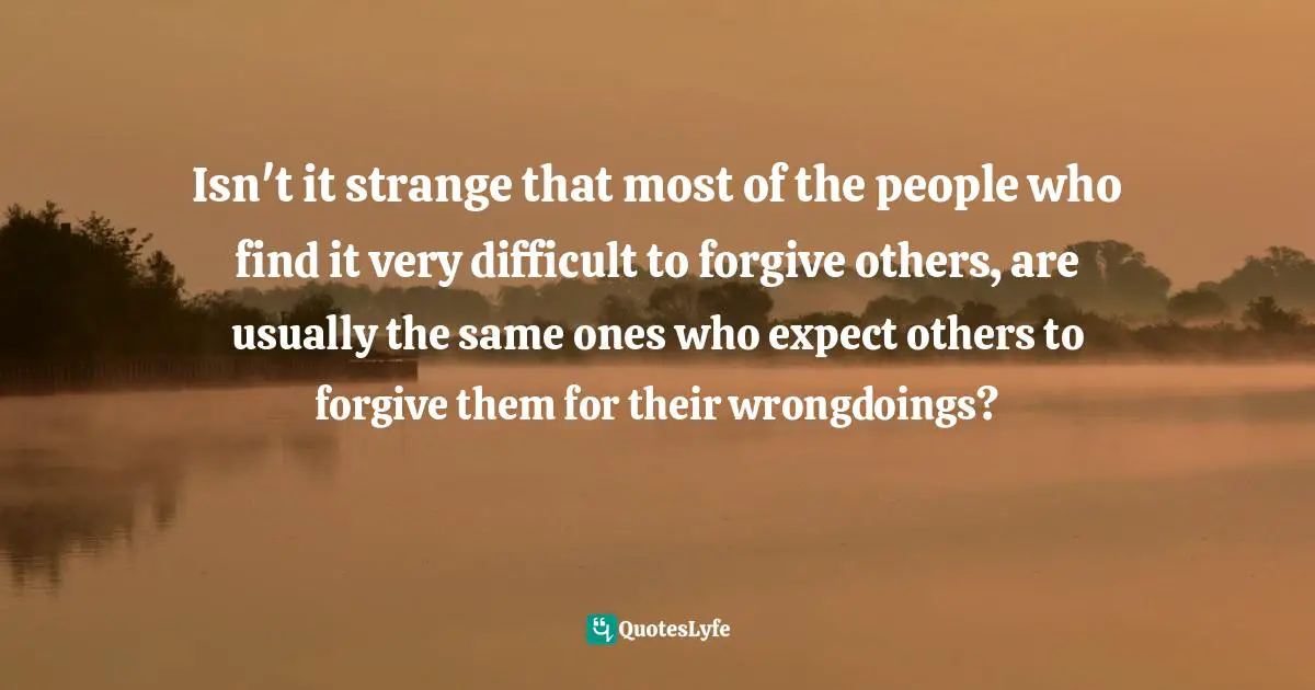Isn't it strange that most of the people who find it very difficult to forgive others, are usually the same ones who expect others to forgive them for their wrongdoings?