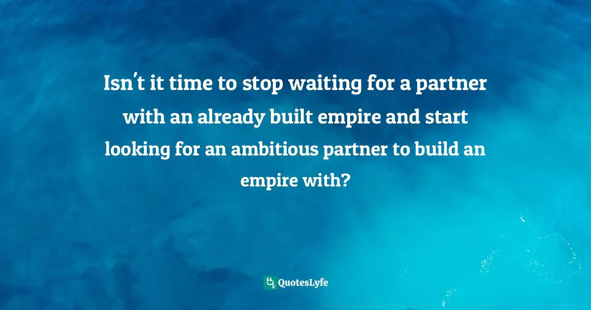 Isn't it time to stop waiting for a partner with an already built empire and start looking for an ambitious partner to build an empire with?