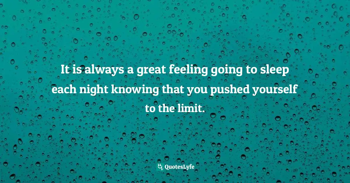 It is always a great feeling going to sleep each night knowing that you pushed yourself to the limit.