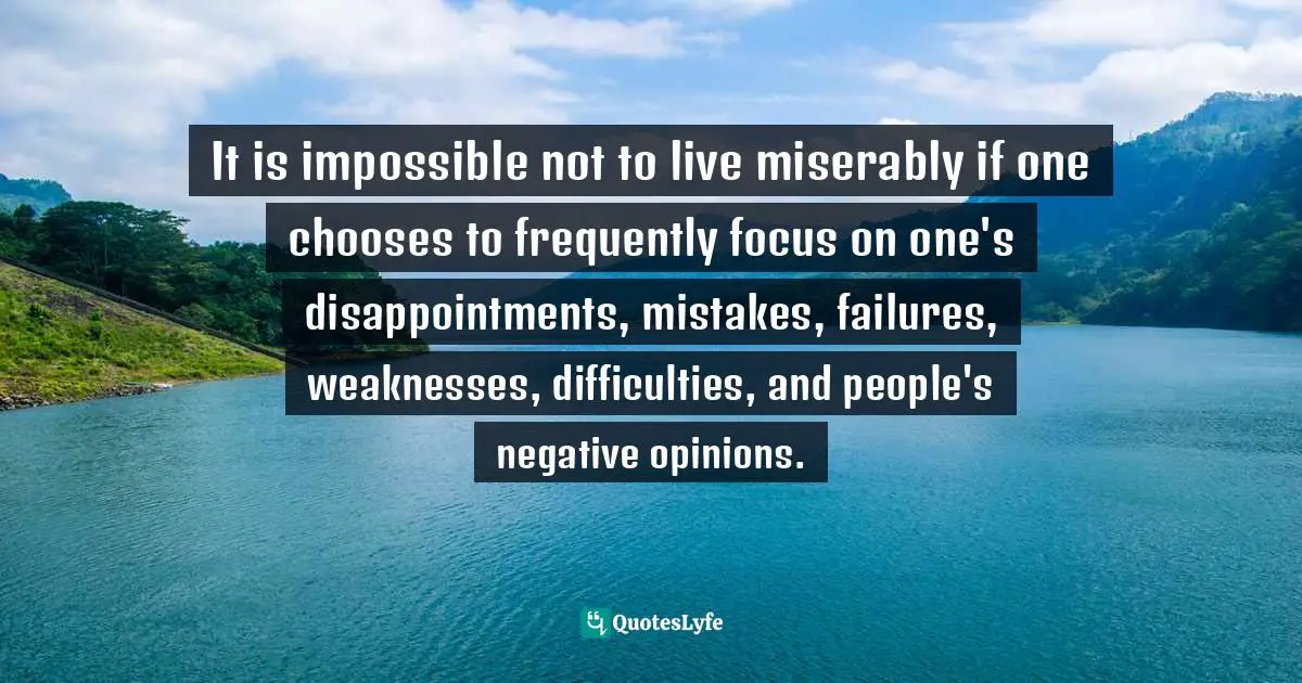It is impossible not to live miserably if one chooses to frequently focus on one's disappointments, mistakes, failures, weaknesses, difficulties, and people's negative opinions.