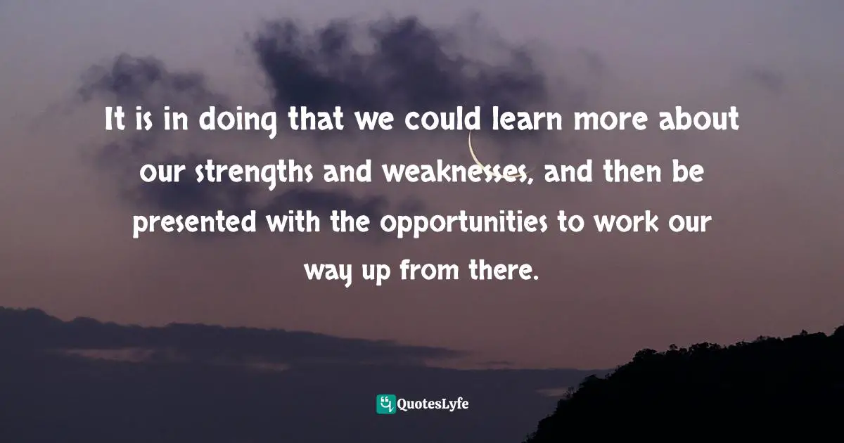It is in doing that we could learn more about our strengths and weaknesses, and then be presented with the opportunities to work our way up from there.
