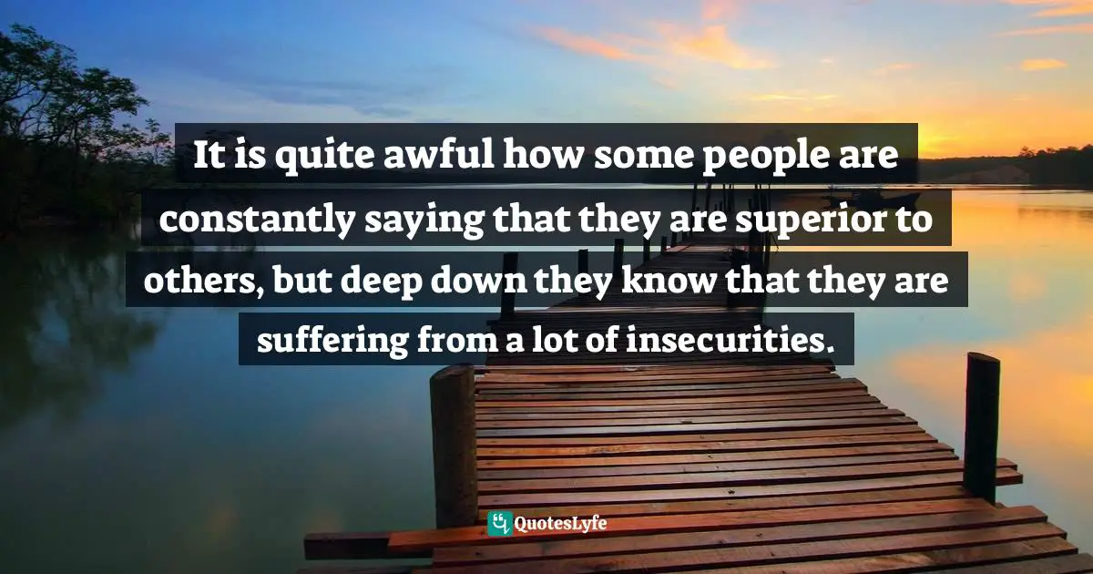 It is quite awful how some people are constantly saying that they are superior to others, but deep down they know that they are suffering from a lot of insecurities.