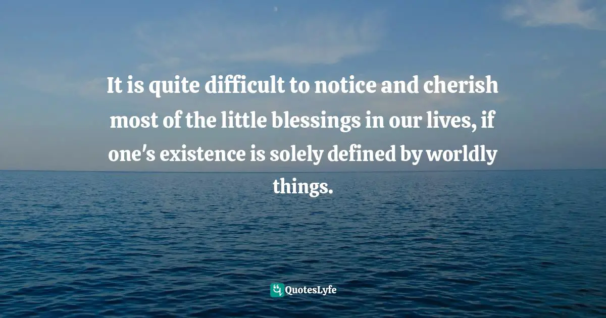 It is quite difficult to notice and cherish most of the little blessings in our lives, if one's existence is solely defined by worldly things.