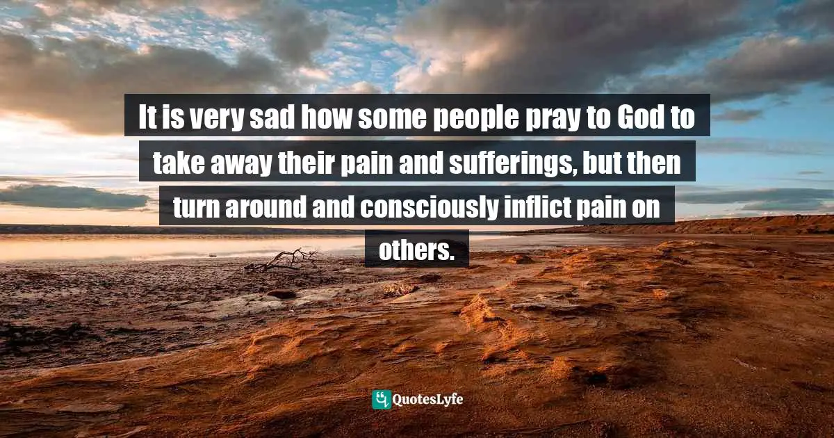 It is very sad how some people pray to God to take away their pain and sufferings, but then turn around and consciously inflict pain on others.