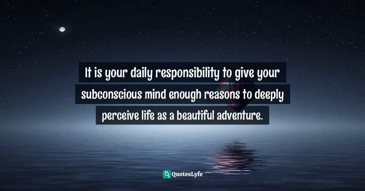 It is your daily responsibility to give your subconscious mind enough reasons to deeply perceive life as a beautiful adventure.